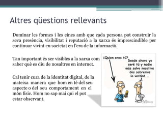 Podem controlar o gestionar la imatge de nosaltres mateixos que oferim, no s’ha d’oblidar però, que aquest control no és total i a vegades causes externes poden modificar (perjudicant o beneficiant) la nostra identitat.Inconvenients de les xarxes socials i la identitat digital:  - Invasió de la privacitat   - Falta de seguretat    - Adició i excessosEl límit el posa cadascú, però no és bona idea donar detalls personals a desconeguts. Cal anar amb compte amb la usurpació d'identitat.
