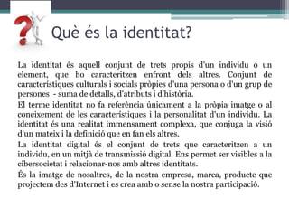	 Què és la identitat?La identitat és aquell conjunt de trets propis d'un individu o un element, que ho caracteritzen enfront dels altres. Conjunt de característiques culturals i socials pròpies d'una persona o d'un grup de persones  - suma de detalls, d'atributs i d'història. El terme identitat no fa referència únicament a la pròpia imatge o al coneixement de les característiques i la personalitat d'un individu. La identitat és una realitat immensament complexa, que conjuga la visió d'un mateix i la definició que en fan els altres.La identitat digital és el conjunt de trets que caracteritzen a un individu, en un mitjà de transmissió digital. Ens permet ser visibles a la cibersocietat i relacionar-nos amb altresidentitats.És la imatge de nosaltres, de la nostra empresa, marca, producte que projectem des d'Internet i es crea amb o sense la nostra participació. 