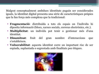 Malgrat conceptualment ambdues identitats puguin ser considerades iguals, la identitat digital presenta una sèrie de característiques pròpies que la fan força més complexa que la tradicional: Fragmentació: distribuïda a tots elsespais on l’individu hi diposita informació (blocs, xarxes socials, correuselectrònics, etc.).