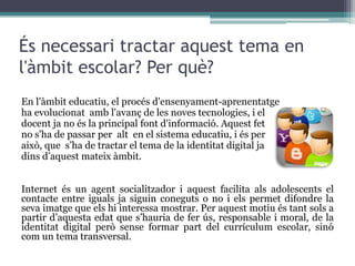 Tothom disposa d'una identitat digital? Tothom pot crear i gestionar la seva pròpia identitat digital, però no pot controlar allò que els altres opinen. Tota persona, especialment si té rellevància pública, es pot veure afectada per la identitat digital que creen les opinions i notícies d'altres fonts.Internet permet la coexistència de diverses identitats digitals per a un únic individu. Tothom pot escollir emprar l'autèntica identitat o tenir un jo digital que no coincideixi amb les seves qualitats reals.