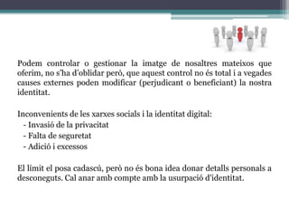 És necessari tractar aquest tema en l'àmbit escolar? Per què?En l'àmbit educatiu, el procés d'ensenyament-aprenentatge ha evolucionat  amb l'avanç de les noves tecnologies, i el docent ja no és la principal font d'informació. Aquest fet no s'ha de passar per  alt  en el sistema educatiu, i és per això, que  s’ha de tractar el tema de la identitat digital ja dins d’aquest mateix àmbit. Internet és un agent socialitzador i aquest facilita als adolescents el contacte entre iguals ja siguin coneguts o no i els permet difondre la seva imatge que els hi interessa mostrar. Per aquest motiu és tant sols a partir d’aquesta edat que s’hauria de fer ús, responsable i moral, de la identitat digital però sense formar part del currículum escolar, sinó com un tema transversal.