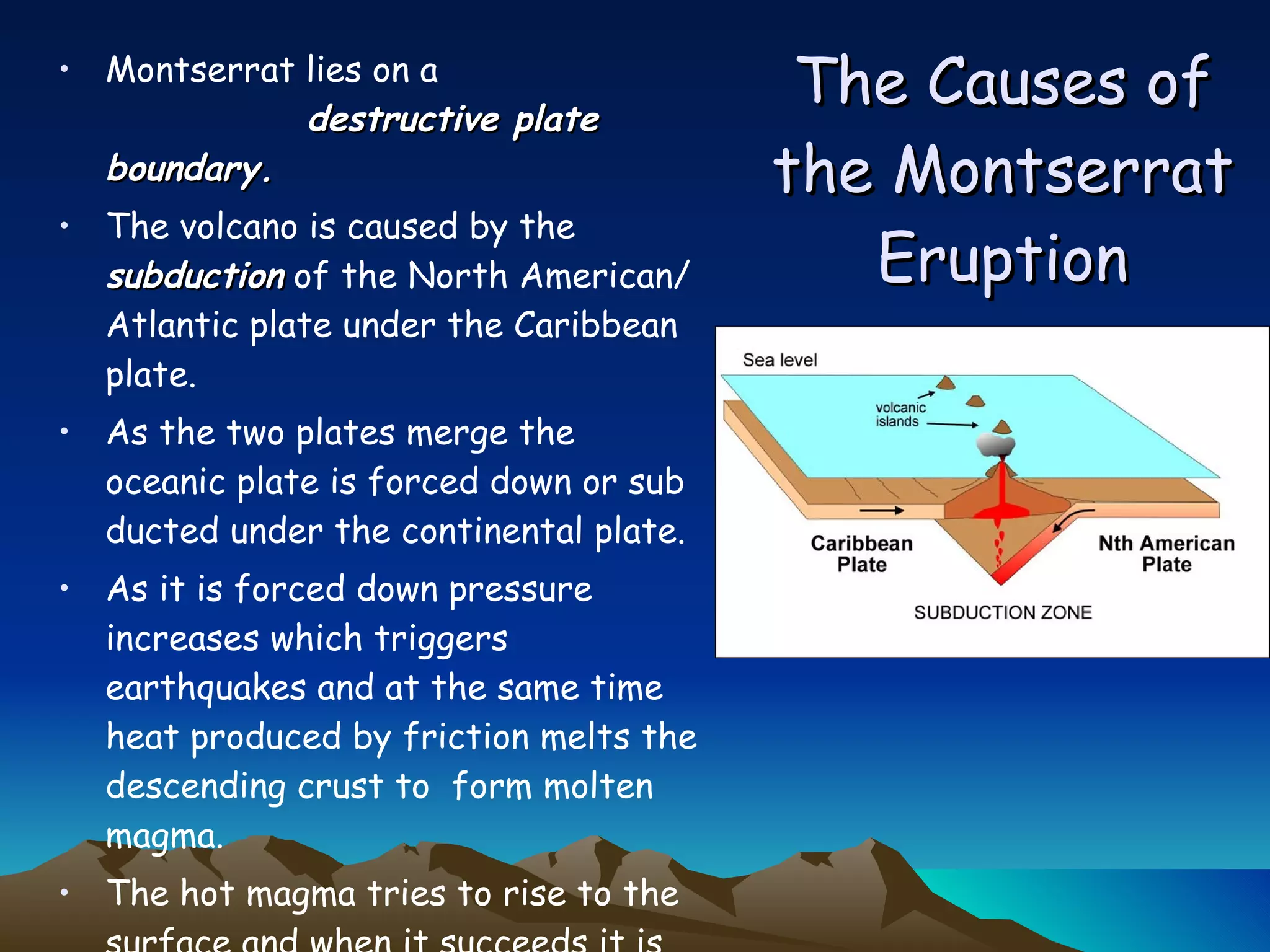 The Causes of the Montserrat Eruption Montserrat lies on a  destructive plate boundary.   The volcano is caused by the  subduction  of the North American/Atlantic plate under the Caribbean plate.  As the two plates merge the oceanic plate is forced down or sub ducted under the continental plate.  As it is forced down pressure increases which triggers earthquakes and at the same time heat produced by friction melts the descending crust to  form molten magma.  The hot magma tries to rise to the surface and when it succeeds it is released through a volcanic vent. Over time this forms a volcano. 