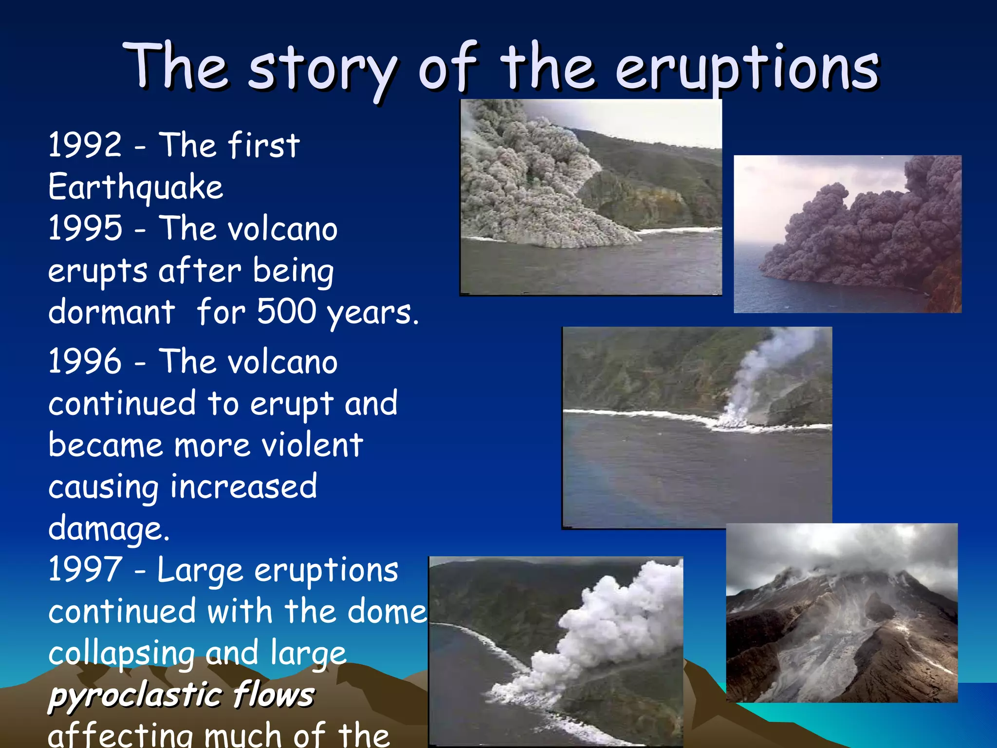 The story of the eruptions 1992 - The first Earthquake 1995 - The volcano erupts after being dormant  for 500 years. 1996 - The volcano continued to erupt and became more violent causing increased damage. 1997 - Large eruptions continued with the dome collapsing and large  pyroclastic   flows  affecting much of the island 
