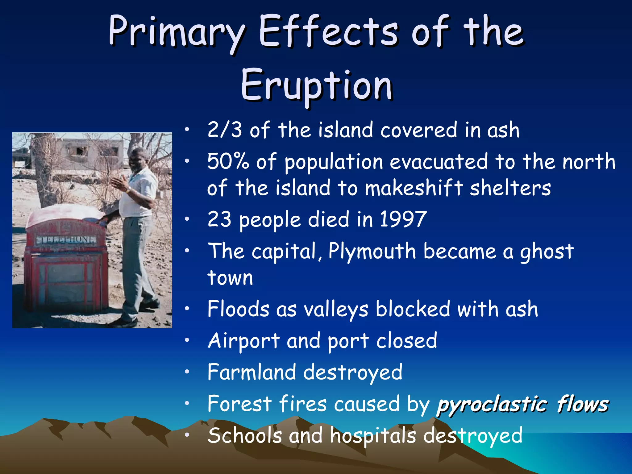 Primary Effects of the Eruption 2/3 of the island covered in ash 50% of population evacuated to the north of the island to makeshift shelters 23 people died in 1997 The capital, Plymouth became a ghost town Floods as valleys blocked with ash Airport and port closed Farmland destroyed Forest fires caused by  pyroclastic flows Schools and hospitals destroyed 