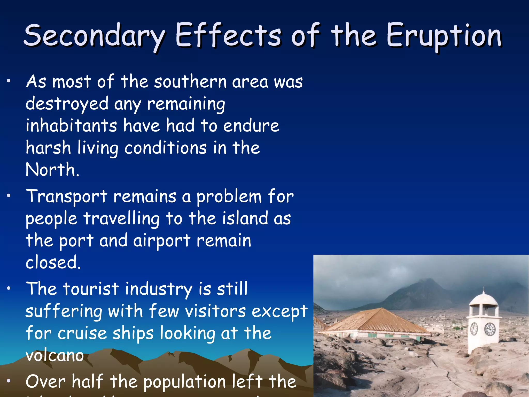 Secondary Effects of the Eruption As most of the southern area was destroyed any remaining inhabitants have had to endure harsh living conditions in the North. Transport remains a problem for people travelling to the island as the port and airport remain closed. The tourist industry is still suffering with few visitors except for cruise ships looking at the volcano  Over half the population left the island and have not returned  