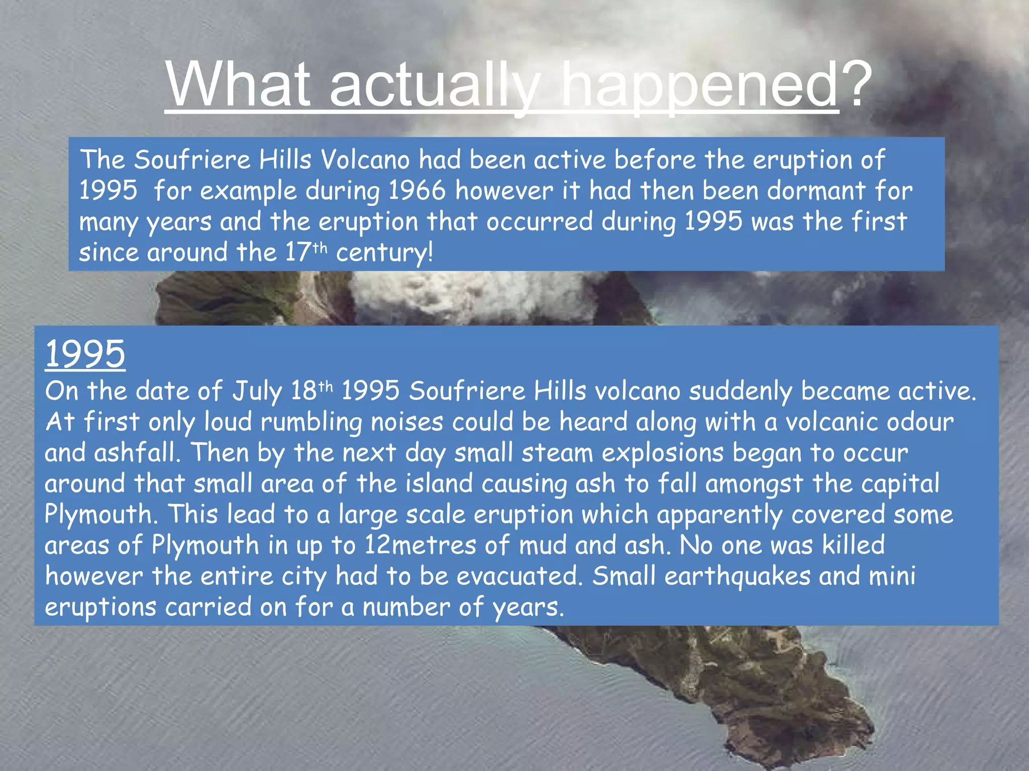 What actually happened ? The Soufriere Hills Volcano had been active before the eruption of 1995  for example during 1966 however it had then been dormant for many years and the eruption that occurred during 1995 was the first since around the 17 th  century! 1995 On the date of July 18 th  1995 Soufriere Hills volcano suddenly became active. At first only loud rumbling noises could be heard along with a volcanic odour and ashfall. Then by the next day small steam explosions began to occur around that small area of the island causing ash to fall amongst the capital Plymouth. This lead to a large scale eruption which apparently covered some areas of Plymouth in up to 12metres of mud and ash. No one was killed however the entire city had to be evacuated. Small earthquakes and mini eruptions carried on for a number of years.   
