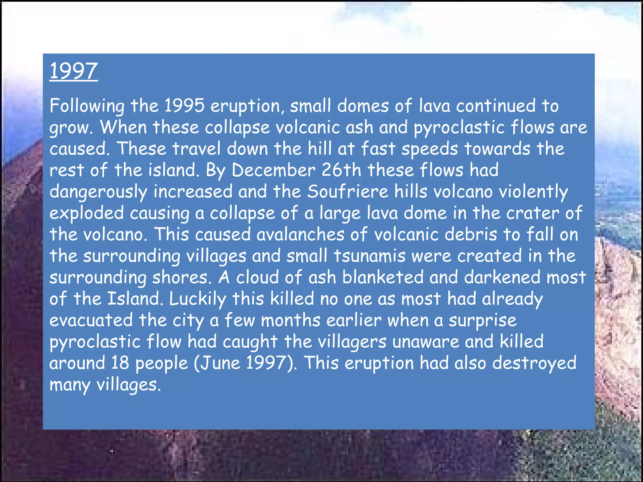 1997 Following the 1995 eruption, small domes of lava continued to grow. When these collapse volcanic ash and pyroclastic flows are caused. These travel down the hill at fast speeds towards the rest of the island. By December 26th these flows had dangerously increased and the Soufriere hills volcano violently exploded causing a collapse of a large lava dome in the crater of the volcano. This caused avalanches of volcanic debris to fall on the surrounding villages and small tsunamis were created in the surrounding shores. A cloud of ash blanketed and darkened most of the Island. Luckily this killed no one as most had already evacuated the city a few months earlier when a surprise pyroclastic flow had caught the villagers unaware and killed around 18 people (June 1997). This eruption had also destroyed many villages.  