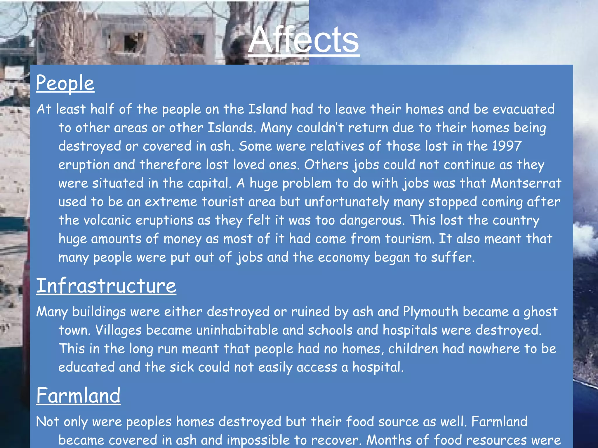 Affects People At least half of the people on the Island had to leave their homes and be evacuated to other areas or other Islands. Many couldn’t return due to their homes being destroyed or covered in ash. Some were relatives of those lost in the 1997 eruption and therefore lost loved ones. Others jobs could not continue as they were situated in the capital. A huge problem to do with jobs was that Montserrat used to be an extreme tourist area but unfortunately many stopped coming after the volcanic eruptions as they felt it was too dangerous. This lost the country huge amounts of money as most of it had come from tourism. It also meant that many people were put out of jobs and the economy began to suffer.  Infrastructure Many buildings were either destroyed or ruined by ash and Plymouth became a ghost town. Villages became uninhabitable and schools and hospitals were destroyed. This in the long run meant that people had no homes, children had nowhere to be educated and the sick could not easily access a hospital.  Farmland Not only were peoples homes destroyed but their food source as well. Farmland became covered in ash and impossible to recover. Months of food resources were wasted and those who relied on food from the farms suddenly had less options.   