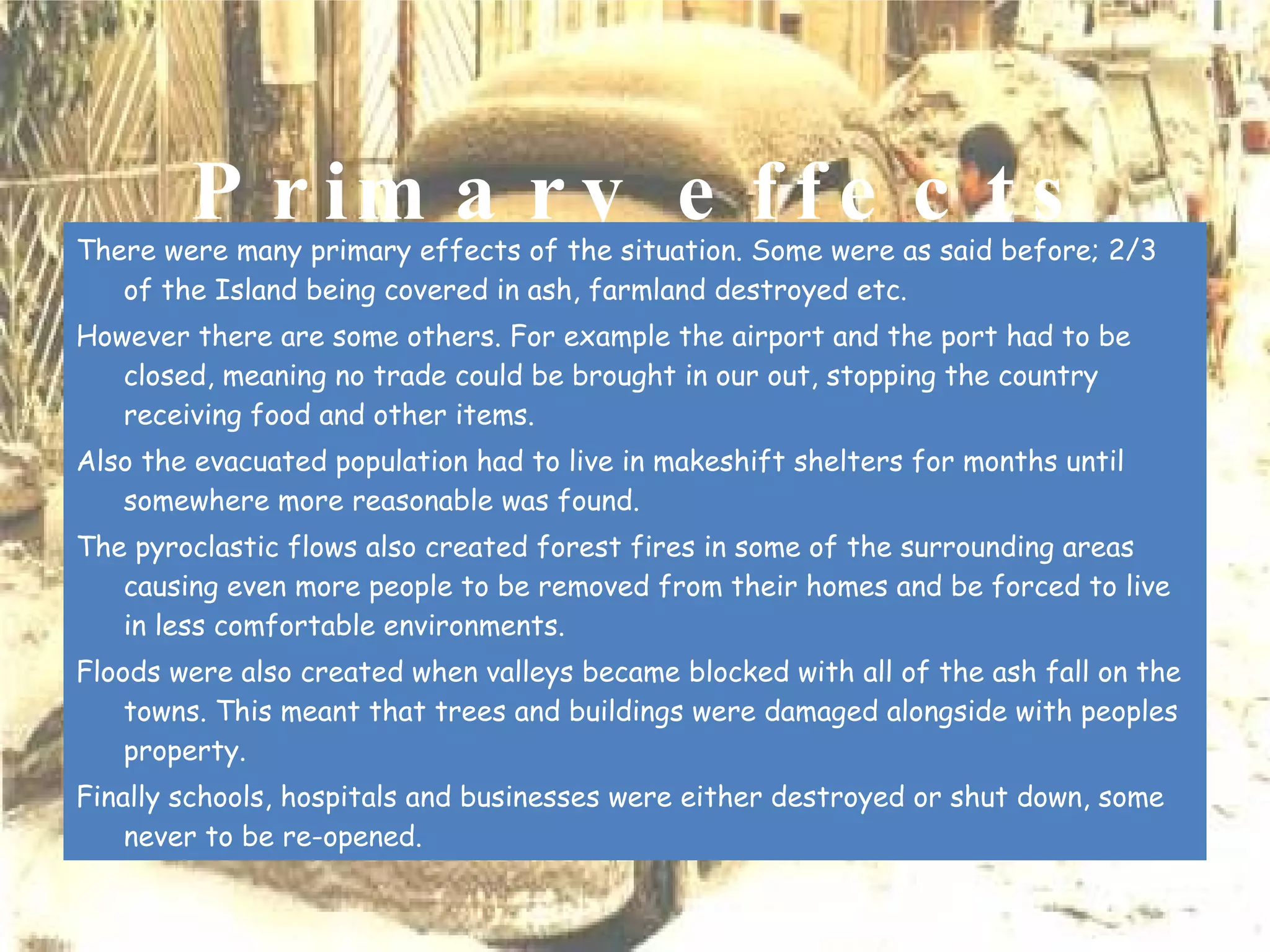 Primary effects There were many primary effects of the situation. Some were as said before; 2/3 of the Island being covered in ash, farmland destroyed etc. However there are some others. For example the airport and the port had to be closed, meaning no trade could be brought in our out, stopping the country receiving food and other items.  Also the evacuated population had to live in makeshift shelters for months until somewhere more reasonable was found.  The pyroclastic flows also created forest fires in some of the surrounding areas causing even more people to be removed from their homes and be forced to live in less comfortable environments.  Floods were also created when valleys became blocked with all of the ash fall on the towns. This meant that trees and buildings were damaged alongside with peoples property.  Finally schools, hospitals and businesses were either destroyed or shut down, some never to be re-opened.   