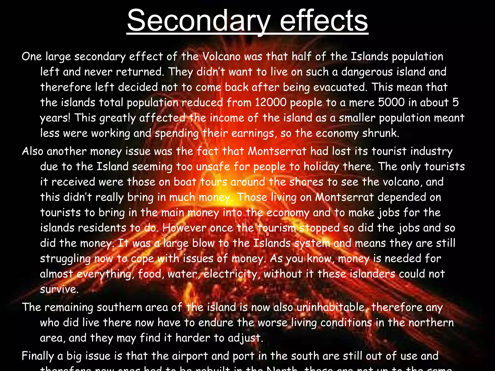 Secondary effects One large secondary effect of the Volcano was that half of the Islands population left and never returned. They didn’t want to live on such a dangerous island and therefore left decided not to come back after being evacuated. This mean that the islands total population reduced from 12000 people to a mere 5000 in about 5 years! This greatly affected the income of the island as a smaller population meant less were working and spending their earnings, so the economy shrunk.  Also another money issue was the fact that Montserrat had lost its tourist industry due to the Island seeming too unsafe for people to holiday there. The only tourists it received were those on boat tours around the shores to see the volcano, and this didn’t really bring in much money. Those living on Montserrat depended on tourists to bring in the main money into the economy and to make jobs for the islands residents to do. However once the tourism stopped so did the jobs and so did the money. It was a large blow to the Islands system and means they are still struggling now to cope with issues of money. As you know, money is needed for almost everything, food, water, electricity, without it these islanders could not survive.  The remaining southern area of the island is now also uninhabitable, therefore any who did live there now have to endure the worse living conditions in the northern area, and they may find it harder to adjust. Finally a big issue is that the airport and port in the south are still out of use and therefore new ones had to be rebuilt in the North, these are not up to the same standard and do not bring as much food and produce into the country as needed.   