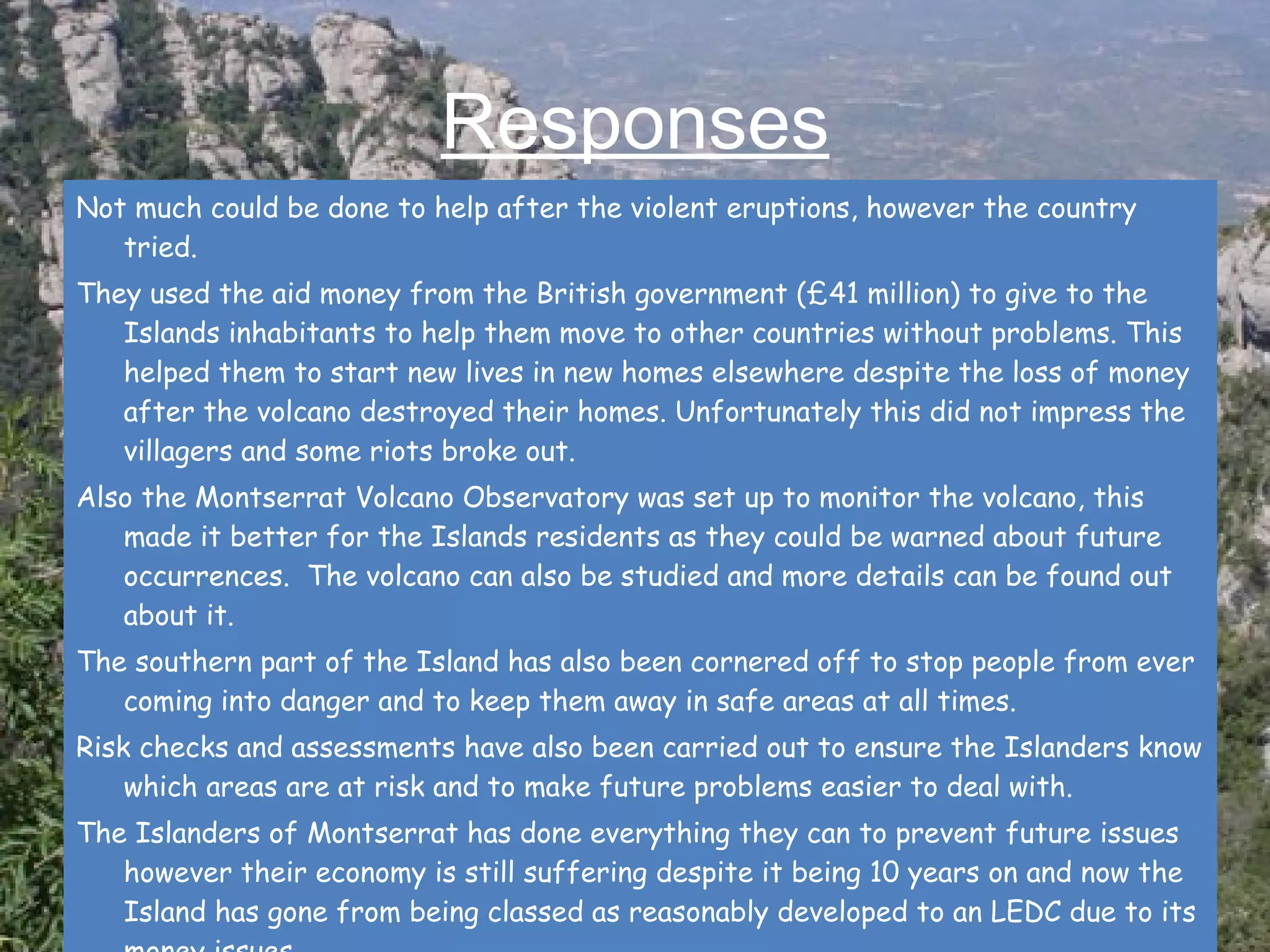 Responses Not much could be done to help after the violent eruptions, however the country tried. They used the aid money from the British government (£41 million) to give to the Islands inhabitants to help them move to other countries without problems. This helped them to start new lives in new homes elsewhere despite the loss of money after the volcano destroyed their homes. Unfortunately this did not impress the villagers and some riots broke out.  Also the Montserrat Volcano Observatory was set up to monitor the volcano, this made it better for the Islands residents as they could be warned about future occurrences.  The volcano can also be studied and more details can be found out about it. The southern part of the Island has also been cornered off to stop people from ever coming into danger and to keep them away in safe areas at all times. Risk checks and assessments have also been carried out to ensure the Islanders know which areas are at risk and to make future problems easier to deal with.  The Islanders of Montserrat has done everything they can to prevent future issues however their economy is still suffering despite it being 10 years on and now the Island has gone from being classed as reasonably developed to an LEDC due to its money issues.  