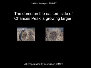 The dome on the eastern side of
Chances Peak is growing larger.
Helicopter report 29/6/97
All images used by permission of MVO
 