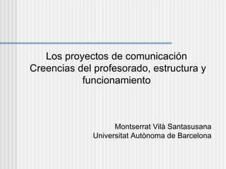 Los proyectos de comunicación
Creencias del profesorado, estructura y
           funcionamiento



                    Montserrat Vilà Santasusana
              Universitat Autònoma de Barcelona
 