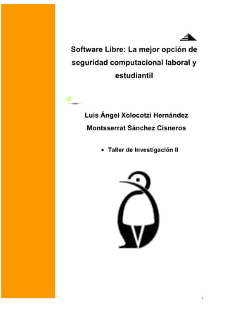Software Libre: La mejor opción de
seguridad computacional laboral y
            estudiantil




   Luis Ángel Xolocotzi Hernández
    Montsserrat Sánchez Cisneros


          Taller de Investigación II




                                       1
 