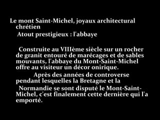 Le mont Saint-Michel, joyaux architectural
chrétien
Atout prestigieux : l'abbaye
Construite au VIIIème siècle sur un rocher
de granit entouré de marécages et de sables
mouvants, l'abbaye du Mont-Saint-Michel
offre au visiteur un décor onirique.
Après des années de controverse
pendant lesquelles la Bretagne et la
Normandie se sont disputé le Mont-Saint-
Michel, c'est finalement cette dernière qui l'a
emporté.
 