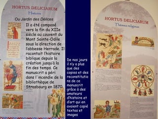 Ou Jardin des Délices
     Il a été composé
     vers la fin du XIIe
     siècle au couvent du
     Mont Sainte-Odile
     sous la direction de
     l’abbesse Herrade. Il
     racontait l’histoire
     biblique depuis la      De nos jours
     création jusqu’à la     il n’y a plus
     fin des temps. Ce       que des
     manuscrit a péri        copies et des
     dans l'incendie de la   reconstitutio
     bibliothèque de         ns de ce
                             manuscrit
     Strasbourg en 1870.
                             grâce à des
                             amateurs
                             d’histoire et
                             d’art qui en
                             avaient copié
                             textes et
                             images
 