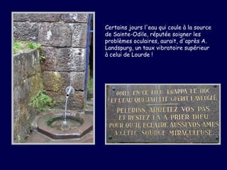 Certains jours l'eau qui coule à la source
de Sainte-Odile, réputée soigner les
problèmes oculaires, aurait, d'après A.
Landspurg, un taux vibratoire supérieur
à celui de Lourde !
 