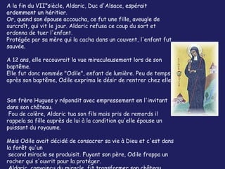 A la fin du VII°siècle, Aldaric, Duc d'Alsace, espérait
ardemment un héritier.
Or, quand son épouse accoucha, ce fut une fille, aveugle de
surcroît, qui vit le jour. Aldaric refusa ce coup du sort et
ordonna de tuer l'enfant.
Protégée par sa mère qui la cacha dans un couvent, l'enfant fut
sauvée.

A 12 ans, elle recouvrait la vue miraculeusement lors de son
baptême.
Elle fut donc nommée "Odile", enfant de lumière. Peu de temps
après son baptême, Odile exprima le désir de rentrer chez elle.


Son frère Hugues y répondit avec empressement en l'invitant
dans son château.
 Fou de colère, Aldaric tua son fils mais pris de remords il
rappela sa fille auprès de lui à la condition qu'elle épouse un
puissant du royaume.

Mais Odile avait décidé de consacrer sa vie à Dieu et c'est dans
la forêt qu'un
 second miracle se produisit. Fuyant son père, Odile frappa un
rocher qui s'ouvrit pour la protéger.
 