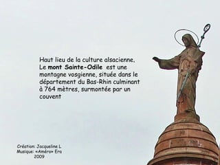 Haut lieu de la culture alsacienne,
           Le mont Sainte-Odile est une
           montagne vosgienne, située dans le
           département du Bas-Rhin culminant
           à 764 mètres, surmontée par un
           couvent




Création: Jacqueline L
Musique: «Améro» Era
        2009
 