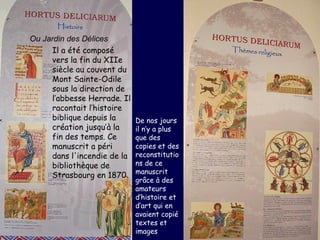 Ou Jardin des Délices   Il a été composé vers la fin du XIIe siècle au couvent du Mont Sainte-Odile sous la direction de l’abbesse Herrade. Il racontait l’histoire biblique depuis la création jusqu’à la fin des temps. Ce manuscrit a péri dans l'incendie de la bibliothèque de Strasbourg en 1870.  De nos jours il n’y a plus que des copies et des reconstitutions de ce manuscrit grâce à des amateurs d’histoire et d’art qui en avaient copié textes et images  