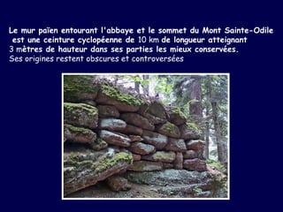 Le mur païen entourant l'abbaye et le sommet du Mont Sainte-Odile est une ceinture cyclopéenne de  10 km  de longueur atteignant  3 m ètres de hauteur dans ses parties les mieux conservées.  Ses origines restent obscures et controversées   