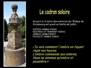 De part et d'autre des armoiries de l'Évêque de Strasbourg est gravé un  texte en Latin  … ASPICIS VMBRA FVGAX NOSTRAS VT TEMPERET HORAS VMBRAS VMBRA REGIT PVLVIS ET VMBRA SVMVS « Tu vois comment l'ombre en fuyant règle nos heures. L’ombre commande aux ombres. Nous ne sommes qu’ombre et poussière.»   Le cadran solaire 
