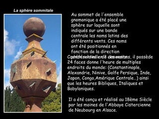 Cadran solaire en 3 dimensions, il possède 24 faces donne l'heure de multiples endroits du monde: (Constantinople, Alexandrie, Ninive, Golfe Persique, Inde, Japon, Congo,Amérique Centrale…) ainsi que les heures Bibliques, Italiques et Babyloniques.  Il a été conçu et réalisé au 18ème Siècle par les moines de l'Abbaye Cistercienne de Neubourg en Alsace.  Au sommet de l'ensemble gnomonique a été placé une sphère sur laquelle sont indiqués sur une bande centrale les noms latins des différents vents. Ces noms ont été positionnés en fonction de la direction préférentielle de ces vents.  La sphère sommitale 