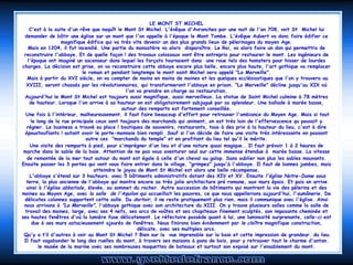 LE MONT ST MICHEL
    C'est à la suite d'un rêve que naquît le Mont St Michel. L'évêque d'Avranches par une nuit de l'an 708, voit St Michel lui
 demander de bâtir une église sur un mont que l'on appelle à l'époque le Mont Tombe. L'évêque Aubert va donc faire édifier ce
                   magnifique édifice qui va très vite devenir un des plus grands lieux de pèlerinages du moyen Age.
    Mais en 1204, il fut incendié. Une partie du monastère va alors disparaître. Le Roi, va alors faire un don qui permettra de
 reconstruire l'abbaye. Et de quelle façon ! des travaux colossaux vont être entrepris pour restaurer le mont. Les ingénieurs de
   l'époque ont imaginé un ascenseur dans lequel les forçats tournaient dans  une roue tels des hamsters pour hisser de lourdes
charges. La décision est prise, on va reconstruire cette abbaye encore plus belle, encore plus haute, l'art gothique va remplacer
                            le roman et pendant longtemps le mont saint Michel sera appelé "La Merveille".
   Mais à partir du XVI siècle, on va compter de moins en moins de moines et les quelques ecclésiastiques que l'on y trouvera au
  XVIII, seront chassés par les révolutionnaires, qui transformeront l'abbaye en prison. "La Merveille" décline jusqu'au XIX où
                                               l'on va prendre en charge sa restauration.
 Aujourd'hui le Mont St Michel est toujours aussi magnifique, aussi merveilleux. La statue de Saint Michel culmine à 78 mètres
    de hauteur. Lorsque l'on arrive à sa hauteur on est obligatoirement subjugué par sa splendeur. Une ballade à marée basse,
                                             autour des remparts est fortement conseillée.
  Une fois à l'intérieur, malheureusement, il faut faire beaucoup d'effort pour retrouver l'ambiance du Moyen Age. Mais si tout
     le long de la rue principale ceux sont toujours des marchands qui animent, on est très loin de l'effervescence qu pouvait y
   régner. Le business a trouvé sa place ! boutiques de souvenirs, restaurants, tous à des prix à la hauteur du lieu, c'est à dire
  époustouflants ! autant avoir le porte-monnaie bien rempli. Sauf si l'on décide de faire une visite très intéressante en passant
                              outre ces "marchands du temple" et en profitant du lieu tel qu'il le mérite.
    Une visite des remparts à pied, pour s'imprégner d'un lieu et d'une nature quasi magique.. Il faut prévoir 1 à 2 heures de
 marche dans le sable de la baie. Attention de ne pas vous aventurer seul sur cette immense étendue à marée basse. La vitesse
   de remontée de la mer tout autour du mont est égale à celle d'un cheval au galop. Sans oublier non plus les sables mouvants.
Ensuite passer les 3 portes qui vont vous faire entrer dans le village, "grimpez" jusqu'à l'abbaye. Il faut de bonnes jambes, mais
                                 atteindre le joyau de Mont St Michel est alors une belle récompense.
    L'abbaye s'étend sur 3 hauteurs. avec 5 bâtiments administratifs datant des XIV et XV. Ensuite l'église Notre-Dame sous
  terre, la plus ancienne de l'abbaye qui montre encore sa très jolie architecture pré romane, aux murs épais. Et puis on arrive
  ainsi à l'église abbatiale, élevée, au sommet du rocher. Autre succession de bâtiments qui montrent la vie des pèlerins et des
moines au Moyen Age, avec la salle de l'Aquilon qui accueillait les pauvres, ce que nous appellerions aujourd'hui, l'aumônerie. De
 délicates colonnes supportent cette salle. Du dortoir, il ne reste pratiquement plus rien, mais il communique avec l'église. Ainsi
 nous arrivons à "La Merveille", l'abbaye gothique avec son architecture du XIII. On y trouve plusieurs salles comme la salle de
  travail des moines, large, avec ses 4 nefs, ses arcs de voûtes et ses chapiteaux finement sculptés, son imposante cheminée et
ses hautes fenêtres d'où la lumière fuse délicatement. Le réfectoire possède quant à lui, une luminosité surprenante, celle-ci est
     due à ses murs astucieusement ajourés de fenêtres. Nous finirons bien évidemment par le cloître magnifique construction,
                                                    délicate, avec ses multiples arcs.
 Qu'y a t’il d'autres à voir au Mont St Michel ? Bien sur la  vue imprenable sur la baie et cette impression de grandeur. du lieu.
 Il faut vagabonder le long des ruelles du mont, à travers ses maisons à pans de bois, pour y retrouver tout le charme d'antan.
         le musée de la marine avec ses nombreuses maquettes de bateaux et surtout son exposé sur l'ensablement du mont.
 