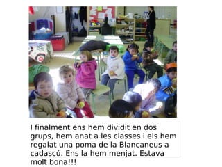 I finalment ens hem dividit en dos
grups, hem anat a les classes i els hem
regalat una poma de la Blancaneus a
cadascú. Ens la hem menjat. Estava
molt bona!!!
 