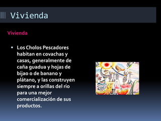 Vivienda
Vivienda
 Los Cholos Pescadores
habitan en covachas y
casas, generalmente de
caña guadua y hojas de
bijao o de banano y
plátano, y las construyen
siempre a orillas del rio
para una mejor
comercialización de sus
productos.
 