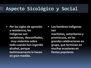 Aspecto Sicológico y Social
 Por los siglos de opresión
y resistencia, los
indígenas son
cautelosos, desconfiados,
muy violentos sobre
todo cuando han ingerido
alcohol, porque
lastimosamente lo hacen
en gran medida.
 Los hombres indígenas
son
machistas, autoritarios y
promiscuos, en las
grandes celebraciones en
grupo, que terminan en
muchas ocasiones en
fiestas populares.
 
