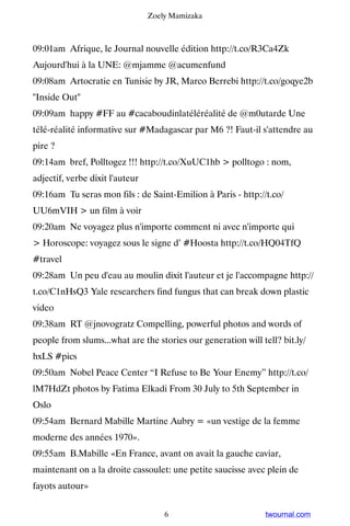 Zoely Mamizaka



09:01am Afrique, le Journal nouvelle édition http://t.co/R3Ca4Zk ▸
Aujourd'hui à la UNE: @mjamme @acumenfund
09:08am Artocratie en Tunisie by JR, Marco Berrebi http://t.co/goqye2b
Inside Out
09:09am happy #FF au #cacaboudinlatéléréalité de @m0utarde Une
télé-réalité informative sur #Madagascar par M6 ?! Faut-il s'attendre au
pire ?
09:14am bref, Polltogez !!! http://t.co/XuUC1hb  polltogo : nom,
adjectif, verbe dixit l'auteur
09:16am Tu seras mon fils : de Saint-Emilion à Paris - http://t.co/
UU6mVIH  un film à voir
09:20am Ne voyagez plus n'importe comment ni avec n'importe qui
 Horoscope: voyagez sous le signe d’ #Hoosta http://t.co/HQ04TfQ
#travel
09:28am Un peu d'eau au moulin dixit l'auteur et je l'accompagne http://
t.co/C1nHsQ3 Yale researchers find fungus that can break down plastic
video
09:38am RT @jnovogratz Compelling, powerful photos and words of
people from slums...what are the stories our generation will tell? bit.ly/
hxLS #pics
09:50am Nobel Peace Center “I Refuse to Be Your Enemy” http://t.co/
lM7HdZt photos by Fatima Elkadi From 30 July to 5th September in
Oslo
09:54am Bernard Mabille Martine Aubry = «un vestige de la femme
moderne des années 1970».
09:55am B.Mabille «En France, avant on avait la gauche caviar,
maintenant on a la droite cassoulet: une petite saucisse avec plein de
fayots autour»


                                     6                         twournal.com
 