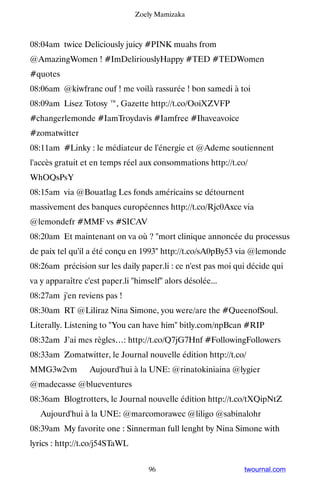 Zoely Mamizaka



08:04am twice Deliciously juicy #PINK muahs from
@AmazingWomen ! #ImDeliriouslyHappy #TED #TEDWomen
#quotes
08:06am @kiwfranc ouf ! me voilà rassurée ! bon samedi à toi
08:09am Lisez Totosy ™, Gazette http://t.co/OoiXZVFP
#changerlemonde #IamTroydavis #Iamfree #Ihaveavoice
#zomatwitter
08:11am #Linky : le médiateur de l'énergie et @Ademe soutiennent
l'accès gratuit et en temps réel aux consommations http://t.co/
WhOQsPsY
08:15am via @Bouatlag Les fonds américains se détournent
massivement des banques européennes http://t.co/Rjc0Axce via
@lemondefr #MMF vs #SICAV
08:20am Et maintenant on va où ? mort clinique annoncée du processus
de paix tel qu'il a été conçu en 1993 http://t.co/sA0pBy53 via @lemonde
08:26am précision sur les daily paper.li : ce n'est pas moi qui décide qui
va y apparaître c'est paper.li himself alors désolée...
08:27am j'en reviens pas !
08:30am RT @Liliraz Nina Simone, you were/are the #QueenofSoul.
Literally. Listening to You can have him bitly.com/npBcan #RIP
08:32am J’ai mes règles…: http://t.co/Q7jG7Hnf #FollowingFollowers
08:33am Zomatwitter, le Journal nouvelle édition http://t.co/
MMG3w2vm ▸ Aujourd'hui à la UNE: @rinatokiniaina @lygier
@madecasse @blueventures
08:36am Blogtrotters, le Journal nouvelle édition http://t.co/tXQipNtZ
▸ Aujourd'hui à la UNE: @marcomorawec @liligo @sabinalohr
08:39am My favorite one : Sinnerman full lenght by Nina Simone with
lyrics : http://t.co/j54STaWL


                                    96                        twournal.com
 