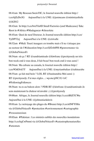 prettyzoely's Twournal



08:41am My Reseaux SocioTIC, le Journal nouvelle édition http://
t.co/6jZcDo3G ▸ Aujourd'hui à la UNE: @justmeans @ministryoftofu
@ilt2012
08:43am In http://t.co/brnYla8D Small Factories (and Madecasse) Take
Root in #Africa #Madagascar #chocolate
08:45am Quoi de neuf Docteur, le Journal nouvelle édition http://t.co/
YyDPT2cj ▸ Aujourd'hui à la UNE: @ctrivalle
08:52am #Mali: Touré inaugure en trombe mais s’il ne s’attaque pas
au secteur de l’#éducation http://t.co/Qf2vh8PH #gouvernance via
@GlobalVoicesFr
08:54am où ça ? RT @sandriamirado @kiwfranc @prettyzoely un très
bon week end à vous deux, il fait beau! bon week end à vous aussi !
08:54am Ma cabane au canada, le Journal nouvelle édition http://
t.co/9OdOvkTT ▸ Aujourd'hui à la UNE: @myriambalian @tahinarabe
08:55am ça fait mal hein ? LOL RT @hasinandria Moi aussi :)
RT @prettyzoely: J’ai mes règles…: wp.me/pNC1U-1rC
#FollowingFollowers
08:56am tu es au balcon alors ? PDR RT @kiwfranc @sandriamirado Je
sens maintenant la chaleur m'envahir ;-) @prettyzoely
09:00am Afrique, le Journal nouvelle édition http://t.co/eBSZTCWu ▸
Aujourd'hui à la UNE: @johnuniackdavis
09:01am Le nettoyage des plages du #Brunei http://t.co/x0NFYH6x
via @GlobalVoicesFr #protection #environnement #cartographie
#reseauxsociaux
09:03am #Pakistan : Les sinistrés oubliés des nouvelles inondations
http://t.co/kqCwPmmi via @GlobalVoicesFr #catastrophesnaturelles
#attentats



                                  97                        twournal.com
 