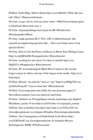 Zoely Mamizaka



09:08am Seth's Blog: Talker's block http://t.co/5ctBw6Lb Write like you
talk. Often. #lepouvoirdesmots
09:11am et que vois-tu venir ma soeur Anne ? #MaTLnesevidepas grâce
à @kiwfranc Merci pour cela :)
09:13am @pausejardinage merci pour les RT #biodiversité
#fetedesjardins #Paris
09:15am tough question BUT YET :) RT @AffirmYourLife Ask
yourself an empowering question, like ... How can I make more of my
special talents?
09:19am How to Use the Power of Silence to Boost Your Writing Career
http://t.co/pQIFe6QS #renegadewriter #ilovetheword
09:21am Looking for new ideas? It’s time to moodle http://t.co/
fSyKJCCu #happyseeker #ilovetheword
09:24am RT @awanderingsole Blyde River Canyon is the second
largest canyon in Africa and one of the largest in the world - http://t.co/
SAX14xw3
09:28am #Israël : Au-delà du “nous et “eux” http://t.co/BMjy7PaJ via
@GlobalVoicesFr I am an Arab Jew #Ilovetheword
09:30am Il est temps pour moi d'aller lire mes journaux paper.li !
Merveilleux samedi à tous avec plein de soleil donc
09:34am Admirez ces 20 magnifiques dessins numériques par Sylphiel
Metallium, à peine 19 ans http://t.co/87w1iuwa via @gregory_cassiau
10:03am Sata is Zambia's president-elect http://t.co/TZ91y7zD /via
@wordpressdotcom via @kopalo #Zambie #electionspresidentielles
10:06am The Consequences of Dodd-Frank in the Kivus http://
t.co/tYIEN6AE /via @wordpressdotcom via @kopalo #lesson
#miningsector #DRC #TheEconomist



                                   98                          twournal.com
 