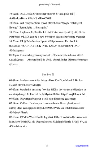prettyzoely's Twournal



10:12am @LilDelsa #FollowingFollower #Haka pour toi :)
#AllezLesBleus #FraNZ #RWC2011
10:15am Get ready for time travel http://t.co/z19dcqpv Intelligent
Energy Serendipity strikes again.
10:16am Implantable, flexible LED detects cancer [video] http://t.co/
PI5F56hF #LEDs can be a new #weapon against #prostate #cancer
10:20am RT @ZebuNation I posted 28 photos on Facebook in
the album SOUNDCHECK IN IN TANA fb.me/11ESPFDAU
#Madagascar
01:38pm Those who green my socioTIC life nouvelle édition http://
t.co/ziv2poqs ▸ Aujourd'hui à la UNE: @spellfinder @jmmarronrouge
@psave


                              Sun Sep 25

05:01am Les losers sont des héros - How Can You Mend A Broken
Heart? http://t.co/qvfMdrRD
07:07am Watch this amazing flow b/t @Kiva borrowers and lenders at
creatingchange, le Journal de @MyriamBalian http://t.co/jUUccYiM
07:09am @kiwfranc bonjour à toi ! bon dimanche également
07:14am Vidéos : Des lampes dans une bouteille en plastique et
autres idées écologiques http://t.co/MlSebVzN via @GlobalVoicesFr
#MajesticPlastic
07:18am #Video:Water Bottle Lights  Other EcoFriendly Inventions
http://t.co/B6nfnR2t via @globalvoices #MajesticPlastic #Haiti #Asia
#SouthAmerica




                                  99                         twournal.com
 