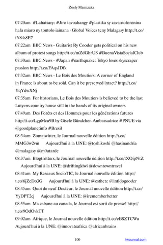 Zoely Mamizaka



07:20am #Lahatsary: #Jiro tavoahangy #plastika sy zava-noforonina
hafa miaro ny tontolo iainana · Global Voices teny Malagasy http://t.co/
iN84s8E7
07:22am BBC News - Guitarist Ry Cooder gets political on his new
album of protest songs http://t.co/mZdGhrUS #BuenaVistaSocialClub
07:30am BBC News - #Japan #earthquake: Tokyo loses skyscraper
passion http://t.co/FAqsJDfk
07:32am BBC News - Le Bois des Moutiers: A corner of England
in France is about to be sold. Can it be preserved intact? http://t.co/
YqYdwXNj
07:35am For historians, Le Bois des Moutiers is believed to be the last
Lutyens country house still in the hands of its original owners
07:49am Des Forêts et des Hommes pour les générations futures
http://t.co/LgpMcu9B by Gisele Bündchen Ambassadrice #PNUE via
@goodplanetinfo #Bresil
08:34am Zomatwitter, le Journal nouvelle édition http://t.co/
MMG3w2vm ▸ Aujourd'hui à la UNE: @toshikoshi @hasinandria
@malagasy @m0utarde
08:37am Blogtrotters, le Journal nouvelle édition http://t.co/tXQipNtZ
▸ Aujourd'hui à la UNE: @driftingkiwi @downtowntravel
08:41am My Reseaux SocioTIC, le Journal nouvelle édition http://
t.co/6jZcDo3G ▸ Aujourd'hui à la UNE: @esthete @intldogooder
08:45am Quoi de neuf Docteur, le Journal nouvelle édition http://t.co/
YyDPT2cj ▸ Aujourd'hui à la UNE: @irememberbetter
08:55am Ma cabane au canada, le Journal est sorti de presse! http://
t.co/9OdOvkTT
09:02am Afrique, le Journal nouvelle édition http://t.co/eBSZTCWu ▸
Aujourd'hui à la UNE: @innovateafrica @africanbrains


                                  100                           twournal.com
 