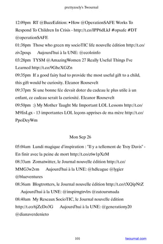 prettyzoely's Twournal



12:09pm RT @BuzzEdition: ►How @OperationSAFE Works To
Respond To Children In Crisis - http://t.co/IPP6dLkJ #opsafe #DT
@operationSAFE
01:38pm Those who green my socioTIC life nouvelle édition http://t.co/
ziv2poqs ▸ Aujourd'hui à la UNE: @ecoloinfo
03:28pm TYSM @AmazingWomen 27 Really Useful Things I've
Learned http://t.co/9GheXGZn
09:35pm If a good fairy had to provide the most useful gift to a child,
this gift would be curiosity. Eleanor Roosevelt
09:37pm Si une bonne fée devait doter du cadeau le plus utile à un
enfant, ce cadeau serait la curiosité. Eleanor Roosevelt
09:50pm :) My Mother Taught Me Important LOL Lessons http://t.co/
M9IisLgx - 13 importantes LOL leçons apprises de ma mère http://t.co/
PpoDeyWm


                               Mon Sep 26

05:04am Lundi magique d’inspiration : Il y a tellement de Troy Davis -
En finir avec la peine de mort http://t.co/c6w1pXzM
08:33am Zomatwitter, le Journal nouvelle édition http://t.co/
MMG3w2vm ▸ Aujourd'hui à la UNE: @hdleague @lygier
@blueventures
08:36am Blogtrotters, le Journal nouvelle édition http://t.co/tXQipNtZ
▸ Aujourd'hui à la UNE: @inspirngtrvlrs @zatoursmada
08:40am My Reseaux SocioTIC, le Journal nouvelle édition
http://t.co/6jZcDo3G ▸ Aujourd'hui à la UNE: @generationy20
@dianaverdenieto




                                  101                         twournal.com
 