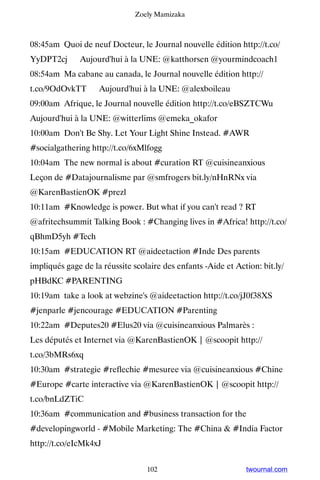 Zoely Mamizaka



08:45am Quoi de neuf Docteur, le Journal nouvelle édition http://t.co/
YyDPT2cj ▸ Aujourd'hui à la UNE: @katthorsen @yourmindcoach1
08:54am Ma cabane au canada, le Journal nouvelle édition http://
t.co/9OdOvkTT ▸ Aujourd'hui à la UNE: @alexboileau
09:00am Afrique, le Journal nouvelle édition http://t.co/eBSZTCWu ▸
Aujourd'hui à la UNE: @witterlims @emeka_okafor
10:00am Don't Be Shy. Let Your Light Shine Instead. #AWR
#socialgathering http://t.co/6xMlfogg
10:04am The new normal is about #curation RT @cuisineanxious
Leçon de #Datajournalisme par @smfrogers bit.ly/nHnRNx via
@KarenBastienOK #prezl
10:11am #Knowledge is power. But what if you can't read ? RT
@afritechsummit Talking Book : #Changing lives in #Africa! http://t.co/
qBhmD5yh #Tech
10:15am #EDUCATION RT @aideetaction #Inde Des parents
impliqués gage de la réussite scolaire des enfants -Aide et Action: bit.ly/
pHBdKC #PARENTING
10:19am take a look at webzine's @aideetaction http://t.co/jJ0f38XS
#jenparle #jencourage #EDUCATION #Parenting
10:22am #Deputes20 #Elus20 via @cuisineanxious Palmarès :
Les députés et Internet via @KarenBastienOK | @scoopit http://
t.co/3bMRs6xq
10:30am #strategie #reflechie #mesuree via @cuisineanxious #Chine
#Europe #carte interactive via @KarenBastienOK | @scoopit http://
t.co/bnLdZTiC
10:36am #communication and #business transaction for the
#developingworld - #Mobile Marketing: The #China  #India Factor
http://t.co/eIcMk4xJ


                                  102                          twournal.com
 