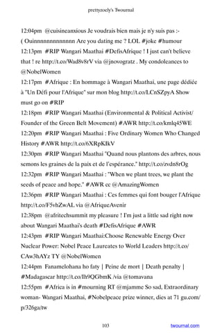 prettyzoely's Twournal



12:04pm @cuisineanxious Je voudrais bien mais je n'y suis pas :-
( Ouinnnnnnnnnnnnn Are you dating me ? LOL #joke #humour
12:13pm #RIP Wangari Maathai #DefisAfrique ! I just can't believe
that ! re http://t.co/Wad8v8rV via @jnovogratz . My condoleances to
@NobelWomen
12:17pm #Afrique : En hommage à Wangari Maathai, une page dédiée
à Un Défi pour l'Afrique sur mon blog http://t.co/LCnSZpyA Show
must go on #RIP
12:18pm #RIP Wangari Maathai (Environmental  Political Activist/
Founder of the Green Belt Movement) #AWR http://t.co/kmlq45WE
12:20pm #RIP Wangari Maathai : Five Ordinary Women Who Changed
History #AWR http://t.co/6XRpKIkV
12:30pm #RIP Wangari Maathai Quand nous plantons des arbres, nous
semons les graines de la paix et de l’espérance. http://t.co/zvdn8rOg
12:32pm #RIP Wangari Maathai : When we plant trees, we plant the
seeds of peace and hope. #AWR cc @AmazingWomen
12:36pm #RIP Wangari Maathai : Ces femmes qui font bouger l'Afrique
http://t.co/F5vhZwAL via @AfriqueAvenir
12:38pm @afritechsummit my pleasure ! I'm just a little sad right now
about Wangari Maathai's death #DefisAfrique #AWR
12:43pm #RIP Wangari Maathai:Choose Renewable Energy Over
Nuclear Power: Nobel Peace Laureates to World Leaders http://t.co/
CAw3hAYz TY @NobelWomen
12:44pm Fanamelohana ho faty | Peine de mort | Death penalty |
#Madagascar http://t.co/Ih9QGbmK /via @tomavana
12:55pm #Africa is in #mourning RT @mjamme So sad, Extraordinary
woman- Wangari Maathai, #Nobelpeace prize winner, dies at 71 gu.com/
p/326ga/tw


                                  103                         twournal.com
 