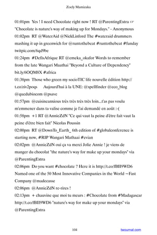 Zoely Mamizaka



01:01pm Yes ! I need Chocolate right now ! RT @ParentingExtra ☞
Chocolate is nature's way of making up for Mondays. - Anonymous
01:02pm RT @WaterAid @NickLinford The #wateraid drummers
mashing it up in greenwich for @runtothebeat #runtothebeat #funday
twitpic.com/6qd9be
01:24pm #DefisAfrique RT @emeka_okafor Words to remember
from the late Wangari Maathai Beyond a Culture of Dependency
bit.ly/6OQM8X #africa
01:38pm Those who green my socioTIC life nouvelle édition http://
t.co/ziv2poqs ▸ Aujourd'hui à la UNE: @spellfinder @eco_blog
@quedubiocom @psave
01:57pm @cuisineanxious très très très très loin...t'as pas voulu
m'emmener dans ta valise comme je l'ai demandé en août :-(
01:58pm +1 RT @AnnieZdN Ce qui vaut la peine d'être fait vaut la
peine d'être bien fait Nicolas Poussin
02:00pm RT @DownTo_Earth_ 6th edition of #globalconference is
starting now, #RIP Wangari Mathaai #evian
02:02pm @AnnieZdN oui ça va merci Jolie Annie ! je viens de
manger du chocolat the nature's way for make up your mondays via
@ParentingExtra
02:06pm Do you want #chocolate ? Here it is http://t.co/fBII9WD6
Named one of the 50 Most Innovative Companies in the World ~Fast
Company @madecasse
02:06pm @AnnieZdN re-rires !
02:13pm + chauvine que moi tu meurs : #Chocolate from #Madagascar
http://t.co/fBII9WD6 nature's way for make up your mondays via
@ParentingExtra



                                  104                         twournal.com
 
