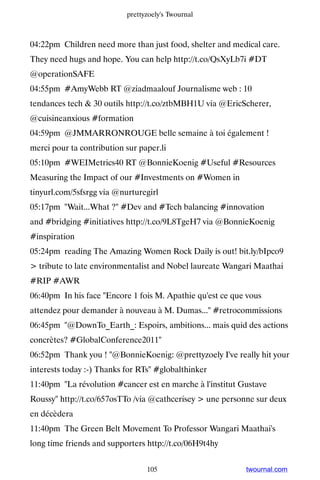 prettyzoely's Twournal



04:22pm Children need more than just food, shelter and medical care.
They need hugs and hope. You can help http://t.co/QsXyLb7i #DT
@operationSAFE
04:55pm #AmyWebb RT @ziadmaalouf Journalisme web : 10
tendances tech  30 outils http://t.co/ztbMBH1U via @EricScherer,
@cuisineanxious #formation
04:59pm @JMMARRONROUGE belle semaine à toi également !
merci pour ta contribution sur paper.li
05:10pm #WEIMetrics40 RT @BonnieKoenig #Useful #Resources
Measuring the Impact of our #Investments on #Women in
tinyurl.com/5sfsrgg via @nurturegirl
05:17pm Wait...What ? #Dev and #Tech balancing #innovation
and #bridging #initiatives http://t.co/9L8TgeH7 via @BonnieKoenig
#inspiration
05:24pm reading The Amazing Women Rock Daily is out! bit.ly/bIpco9
 tribute to late environmentalist and Nobel laureate Wangari Maathai
#RIP #AWR
06:40pm In his face Encore 1 fois M. Apathie qu'est ce que vous
attendez pour demander à nouveau à M. Dumas... #retrocommissions
06:45pm @DownTo_Earth_: Espoirs, ambitions... mais quid des actions
concrètes? #GlobalConference2011
06:52pm Thank you ! @BonnieKoenig: @prettyzoely I've really hit your
interests today :-) Thanks for RTs #globalthinker
11:40pm La révolution #cancer est en marche à l'institut Gustave
Roussy http://t.co/657osTTo /via @cathcerisey  une personne sur deux
en décèdera
11:40pm The Green Belt Movement To Professor Wangari Maathai's
long time friends and supporters http://t.co/06H9t4hy


                                 105                       twournal.com
 