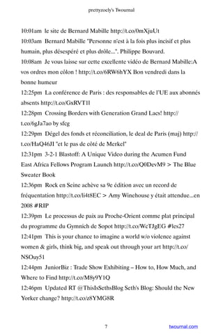 prettyzoely's Twournal



10:01am le site de Bernard Mabille http://t.co/0mXjuUt
10:03am Bernard Mabille Personne n'est à la fois plus incisif et plus
humain, plus désespéré et plus drôle.... Philippe Bouvard.
10:08am Je vous laisse sur cette excellente vidéo de Bernard Mabille:A
vos ordres mon côlon ! http://t.co/6RW6hYX Bon vendredi dans la
bonne humeur
12:25pm La conférence de Paris : des responsables de l’UE aux abonnés
absents http://t.co/GxRVT1l
12:28pm Crossing Borders with Generation Grand Lacs! http://
t.co/6gJa7ao by sfcg
12:29pm Dégel des fonds et réconciliation, le deal de Paris (maj) http://
t.co/HaQ46JI et le pas de côté de Merkel
12:31pm 3-2-1 Blastoff: A Unique Video during the Acumen Fund
East Africa Fellows Program Launch http://t.co/Q0DevM9  The Blue
Sweater Book
12:36pm Rock en Seine achève sa 9e édition avec un record de
fréquentation http://t.co/li4t8EC  Amy Winehouse y était attendue...en
2008 #RIP
12:39pm Le processus de paix au Proche-Orient comme plat principal
du programme du Gymnich de Sopot http://t.co/WcTJgEG #les27
12:41pm This is your chance to imagine a world w/o violence against
women  girls, think big, and speak out through your art http://t.co/
NSOuy51
12:44pm JuniorBiz : Trade Show Exhibiting – How to, How Much, and
Where to Find http://t.co/M8y9Y1Q
12:46pm Updated RT @ThisIsSethsBlog Seth's Blog: Should the New
Yorker change? http://t.co/z8YMG8R



                                  7                           twournal.com
 