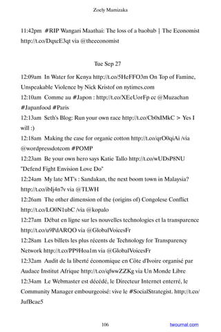 Zoely Mamizaka



11:42pm #RIP Wangari Maathai: The loss of a baobab | The Economist
http://t.co/DqxcE3qt via @theeconomist


                             Tue Sep 27

12:09am In Water for Kenya http://t.co/5HeFFO3m On Top of Famine,
Unspeakable Violence by Nick Kristof on nytimes.com
12:10am Comme au #Japon : http://t.co/XEeUorFp cc @Muzachan
#Japanfood #Paris
12:13am Seth's Blog: Run your own race http://t.co/Cb0xIMkC  Yes I
will :)
12:18am Making the case for organic cotton http://t.co/qrO0qiAi /via
@wordpressdotcom #POMP
12:23am Be your own hero says Katie Tallo http://t.co/wUDsP8NU
Defend Fight Envision Love Do
12:24am My late MT's : Sandakan, the next boom town in Malaysia?
http://t.co/ibIj4n7v via @TLWH
12:26am The other dimension of the (origins of) Congolese Conflict
http://t.co/LO0N1ubC /via @kopalo
12:27am Débat en ligne sur les nouvelles technologies et la transparence
http://t.co/u9PdARQO via @GlobalVoicesFr
12:28am Les billets les plus récents de Technology for Transparency
Network http://t.co/PP9Hoa1m via @GlobalVoicesFr
12:32am Audit de la liberté économique en Côte d'Ivoire organisé par
Audace Institut Afrique http://t.co/qfwwZZKg via Un Monde Libre
12:34am Le Webmaster est décédé, le Directeur Internet enterré, le
Community Manager embourgeoisé: vive le #SocialStrategist. http://t.co/
JufBcae5


                                 106                        twournal.com
 