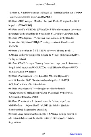 prettyzoely's Twournal



12:38am L' #humour dans les stratégies de communication sur le #DD
- via @CDurableInfo http://t.co/O6ZMaS4j
05:01am #RIP Wangari Maathai : 1er avril 1940 – 25 septembre 2011
http://t.co/2VWG0RGj
07:47am certifié #BBC via @Vince75015 #ParisIncubateurs ouvre son
incubateur dédié aux start-up #cleantech #IDF http://t.co/DqnSndsL
07:57am #Madagascar : “Artistes  Environnement” by Hanitra
Rasoanaivo http://t.co/tSBHghzZ via @greenetvert #biodiversité
#MACD
08:05am J'aime bien R É P É T E R: Interview Thierry Téné : L’
#Afrique doit avoir son propre modèle de #RSE http://t.co/j9J2rtVR
via @greenetvert
08:12am OMG! Georges Clooney donne son corps pour le #commerce
#équitable ! http://t.co/WM6uUXOu via @Ekitinfo #Nestle #ONG
#SolidarSuisse #Whatelse
08:23am #AteliersdelaTerre- Lina Ben Mhenni: Rencontre
avec “A Tunisian Girl” Planetworkshops http://t.co/rI0uf2SR
#GlobalConference2011 #activisme
08:25am #AteliersdelaTerre Imagine ta ville de demain -
Planetworkshops: http://t.co/lPRuSJor #Concours #villesvertes
#AssociationEdurable #DD
08:33am Zomatwitter, le Journal nouvelle édition http://t.co/
MMG3w2vm ▸ Aujourd'hui à la UNE: @ariniaina @solofo
@andriamihaj @veronirina @azafady
08:35am Avec peu d’investissements, l’ #Afrique peut se nourrir et
a le potentiel de nourrir la planète entière ! http://t.co/35OKobSd
#agriculture



                                  107                         twournal.com
 