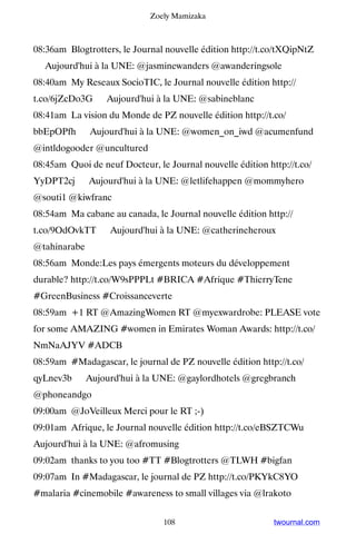Zoely Mamizaka



08:36am Blogtrotters, le Journal nouvelle édition http://t.co/tXQipNtZ
▸ Aujourd'hui à la UNE: @jasminewanders @awanderingsole
08:40am My Reseaux SocioTIC, le Journal nouvelle édition http://
t.co/6jZcDo3G ▸ Aujourd'hui à la UNE: @sabineblanc
08:41am La vision du Monde de PZ nouvelle édition http://t.co/
bbEpOPfh ▸ Aujourd'hui à la UNE: @women_on_iwd @acumenfund
@intldogooder @uncultured
08:45am Quoi de neuf Docteur, le Journal nouvelle édition http://t.co/
YyDPT2cj ▸ Aujourd'hui à la UNE: @letlifehappen @mommyhero
@souti1 @kiwfranc
08:54am Ma cabane au canada, le Journal nouvelle édition http://
t.co/9OdOvkTT ▸ Aujourd'hui à la UNE: @catherineheroux
@tahinarabe
08:56am Monde:Les pays émergents moteurs du développement
durable? http://t.co/W9sPPPLt #BRICA #Afrique #ThierryTene
#GreenBusiness #Croissanceverte
08:59am +1 RT @AmazingWomen RT @myexwardrobe: PLEASE vote
for some AMAZING #women in Emirates Woman Awards: http://t.co/
NmNaAJYV #ADCB
08:59am #Madagascar, le journal de PZ nouvelle édition http://t.co/
qyLnev3b ▸ Aujourd'hui à la UNE: @gaylordhotels @gregbranch
@phoneandgo
09:00am @JoVeilleux Merci pour le RT ;-)
09:01am Afrique, le Journal nouvelle édition http://t.co/eBSZTCWu ▸
Aujourd'hui à la UNE: @afromusing
09:02am thanks to you too #TT #Blogtrotters @TLWH #bigfan
09:07am In #Madagascar, le journal de PZ http://t.co/PKYkC8YO
#malaria #cinemobile #awareness to small villages via @lrakoto


                                108                         twournal.com
 