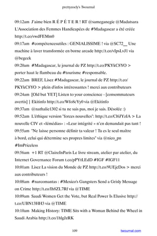 prettyzoely's Twournal



09:12am J’aime bien R É P É T E R ! RT @sameganegie @Madatsara
L'Association des Femmes Handicapées de #Madagascar a été créée
http://t.co/vwdFEMm0
09:17am #compétencesutiles : GENIALISSIME ! via @SC72__ Une
machine à laver transformée en borne arcade http://t.co/vIpsLvJ1 via
@begeek
09:20am #Madagascar, le journal de PZ http://t.co/PKYkC8YO 
porter haut le flambeau du #tourisme #responsable.
09:22am BREF, Lisez #Madagascar, le journal de PZ http://t.co/
PKYkC8YO  plein d'infos intéressantes ! merci aux contributeurs
09:24am [Old but YET] Listen to your conscience - [consommateurs
avertis] | Ekitinfo http://t.co/Wfo8cYy0 via @Ekitinfo
09:37am @nathalie1302 si tu ne sais pas, moi je sais. Désolée :)
09:52am L'éthique version forces nouvelles: http://t.co/Cl6JYzIA  La
nouvelle CIV et «lémédias» : «Leur intégrité » n’en demandait pas tant !
09:55am Ne laisse personne définir ta valeur ! Tu es le seul maître
à bord, celui qui détermine ses propres limites via @nico_pn
#ImPriceless
09:56am +1 RT @ClaireInParis Le livre stream, atelier par atelier, du
Internet Governance Forum t.co/pPYtLEdD #IGF #IGF11
10:01am Lisez La vision du Monde de PZ http://t.co/9UEjcDos  merci
aux contributeurs !
10:08am #narcomantas : #Mexico's Gangsters Send a Grisly Message
on Crime http://t.co/Ih8ZL7Rf via @TIME
10:09am Saudi Women Get the Vote, but Real Power Is Elusive http://
t.co/UBN13HH3 via @TIME
10:10am Making History: TIME Sits with a Woman Behind the Wheel in
Saudi Arabia http://t.co/1hlgJzRK


                                 109                         twournal.com
 