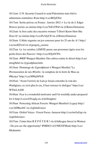 Zoely Mamizaka



10:11am U.N. Security Council to send Palestinian state bid to
admissions committee #cnn http://t.co/BI3jZXfo
10:17am Sortie prévue en France : Janvier 2012  La vie de J. Edgar
Hoover portée au cinéma http://t.co/YaFoYPaI via @RottenTomatoes
10:21am le livre culte des executive women I Don't Know How She
Does It au cinéma http://t.co/PcAJyCff via @RottenTomatoes
10:26am L’Afnic organise un jeu concours pour les 25 ans du .fr ! http://
t.co/oedQ7eoI via @gregory_cassiau
10:27am Le 1er octobre, LIMITE pense aux personnes âgées avec les
petits frères des Pauvres ! http://t.co/4OjAN7F6
10:32am #RIP Wangari Maathai: Des arbres contre le désert http://t.co/
mrxg9k4d via @goodplanetinfo
10:34am Hommage de @goodplanet à Wangari Maathai La
#restauration de nos #forêts : le complexe de la forêt de Mau au
#Kenya http://t.co/MWpNfVdl
10:45am Avant l'arrivée de Lula je faisais entendre la voix des
#indigènes, ce n'est plus le cas, il faut renouer le dialogue http://t.co/
WYkrLAAM
10:48am Fear is a wonderful motivator and I’m woefully under-prepared
for it http://t.co/erGYzqJq via @driftingkiwi
10:50am Protecting African Forests: Wangari Maathai's Legacy http://
t.co/ADBasJ4C via @globalvoices
10:51am Global Voices · Forest Focus: Amazon http://t.co/twt5aGqz via
@globalvoices
10:57am J’aime bien R É P É T E R ! via @hdleague Invest in Women
- Do you see the opportunity? #MDG3 @UNICEFMada http://t.co/
Mcduxmto



                                   110                           twournal.com
 