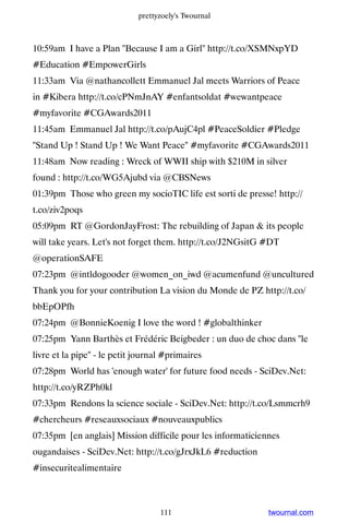 prettyzoely's Twournal



10:59am I have a Plan Because I am a Girl http://t.co/XSMNxpYD
#Education #EmpowerGirls
11:33am Via @nathancollett Emmanuel Jal meets Warriors of Peace
in #Kibera http://t.co/cPNmJnAY #enfantsoldat #wewantpeace
#myfavorite #CGAwards2011
11:45am Emmanuel Jal http://t.co/pAujC4pl #PeaceSoldier #Pledge
Stand Up ! Stand Up ! We Want Peace #myfavorite #CGAwards2011
11:48am Now reading : Wreck of WWII ship with $210M in silver
found : http://t.co/WG5Ajubd via @CBSNews
01:39pm Those who green my socioTIC life est sorti de presse! http://
t.co/ziv2poqs
05:09pm RT @GordonJayFrost: The rebuilding of Japan  its people
will take years. Let's not forget them. http://t.co/J2NGsitG #DT
@operationSAFE
07:23pm @intldogooder @women_on_iwd @acumenfund @uncultured
Thank you for your contribution La vision du Monde de PZ http://t.co/
bbEpOPfh
07:24pm @BonnieKoenig I love the word ! #globalthinker
07:25pm Yann Barthès et Frédéric Beigbeder : un duo de choc dans le
livre et la pipe - le petit journal #primaires
07:28pm World has 'enough water' for future food needs - SciDev.Net:
http://t.co/yRZPh0kl
07:33pm Rendons la science sociale - SciDev.Net: http://t.co/Lsmmcrh9
#chercheurs #reseauxsociaux #nouveauxpublics
07:35pm [en anglais] Mission difficile pour les informaticiennes
ougandaises - SciDev.Net: http://t.co/gJrxJkL6 #reduction
#insecuritealimentaire



                                   111                       twournal.com
 