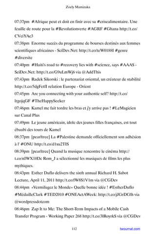 Zoely Mamizaka



07:37pm #Afrique peut et doit en finir avec sa #crisealimentaire. Une
feuille de route pour la #Revolutionverte #AGRF #Ghana http://t.co/
CVciYAc3
07:38pm Enorme succès du programme de bourses destinés aux femmes
scientifiques africaines - SciDev.Net: http://t.co/teW0188I #genre
#diversite
07:40pm #Haiti's road to #recovery lies with #science, says #AAAS -
SciDev.Net: http://t.co/G9uLmWj6 via @AddThis
07:43pm Radek Sikorski : le partenariat oriental, un créateur de stabilité
http://t.co/5dgFetfI relation Europe - Orient
07:45pm Are you connecting with your authentic self? http://t.co/
lrgojqGF #TheHappySeeker
07:46pm Kamel me fait tordre les bras et j'y arrive pas ! #LeMagicien
sur Canal Plus
07:49pm Le jeune américain, idole des jeunes filles françaises, est tout
ébaubi des tours de Kamel
08:37pm [pearltree] La #Palestine demande officiellement son adhésion
à l' #ONU http://t.co/d1xu2TIS
08:39pm [pearltree] Quand la musique rencontre le cinéma http://
t.co/nIWX10Dc Rom_J a sélectionné les musiques de films les plus
mythiques.
08:43pm Esther Duflo delivers the sixth annual Richard H. Sabot
Lecture, April 11, 2011 http://t.co/fW8S1V1m via @CGDev
08:44pm «Vermifugez le Monde» Quelle bonne idée ! #EstherDuflo
#MédailleClark #TED2010 #ONEActAWeek: http://t.co/jJGrDGlh via
@wordpressdotcom
08:46pm Zap It to Me: The Short-Term Impacts of a Mobile Cash
Transfer Program - Working Paper 268 http://t.co/3lRoyrkS via @CGDev


                                 112                          twournal.com
 